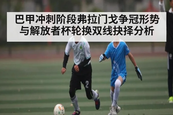 巴甲冲刺阶段弗拉门戈争冠形势与解放者杯轮换双线抉择分析