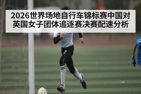 2026世界场地自行车锦标赛中国对英国女子团体追逐赛决赛配速分析